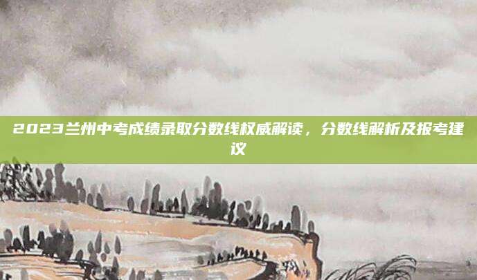 2023兰州中考成绩录取分数线权威解读，分数线解析及报考建议